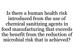 Is there a human health risk introduced from the use of chemical sanitizing agents in food manufacturing that exceeds the benefit from the reduction of microbial risk that is achieved? (Roundtable Debate) Is there a human health risk introduced from the use of chemical sanitizing agents in food manufacturing that exceeds the benefit from the reduction of microbial risk that is achieved? (Roundtable Debate)